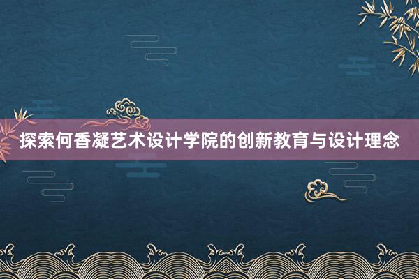 探索何香凝艺术设计学院的创新教育与设计理念